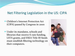 Net Filtering Legislation in the US: CIPA  Children’s Internet Protection Act  (CIPA) passed by Congress in 2000 Under its mandates, schools and  libraries that receive E-rate funding, LSTA grants, and ESEA Title III funds  must establish filtering technology on their computers.  