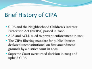 Brief History of CIPA CIPA and the Neighborhood Children’s Internet Protection Act (NCIPA) passed in 2000.  ALA and ACLU sued to prevent enforcement in 2001 The CIPA filtering mandate for public libraries  declared unconstitutional on first amendment grounds by a district court in 2002 Supreme Court overturned decision in 2003 and upheld CIPA 