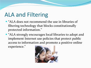 ALA and Filtering “ ALA does not recommend the use in libraries of filtering technology that blocks constitutionally protected information.” “ ALA strongly encourages local libraries to adopt and implement Internet use policies that protect public access to information and promote a positive online experience.” 