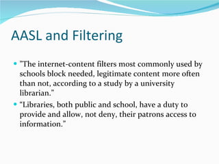 AASL and Filtering "The internet-content filters most commonly used by schools block needed, legitimate content more often than not, according to a study by a university librarian.” “ Libraries, both public and school, have a duty to provide and allow, not deny, their patrons access to information.” 