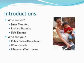 Introductions Who are we?  Janet Mumford Richard Beaudry Deb Thomas Who are you?  Public/School/Academic US or Canada Library staff or trustee 