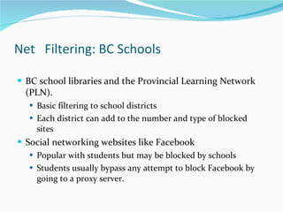 Net  Filtering: BC Schools  BC school libraries and the Provincial Learning Network (PLN).  Basic filtering to school districts  Each district can add to the number and type of blocked sites  Social networking websites like Facebook  Popular with students but may be blocked by schools Students usually bypass any attempt to block Facebook by going to a proxy server.  