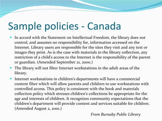 Sample policies - Canada In accord with the Statement on Intellectual Freedom, the library does not control, and assumes no responsibility for, information accessed on the Internet. Library users are responsible for the sites they visit and any text or images they print. As is the case with materials in the library collection, any restriction of a child's access to the Internet is the responsibility of the parent or guardian. (Amended September 21, 2000.) The library will not filter Internet workstations in the adult areas of the library. Internet workstations in children’s departments will have a commercial content filter which will allow parents and children to use workstations with controlled access. This policy is consistent with the book and materials collection policy which stresses children’s collections be appropriate for the age and interests of children. It recognizes community expectations that the children’s department will provide content and services suitable for children. (Amended August 2, 2001.) From Burnaby Public Library 