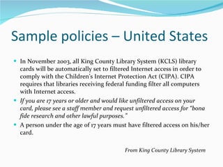 Sample policies – United States In November 2003, all King County Library System (KCLS) library cards will be automatically set to filtered Internet access in order to comply with the Children’s Internet Protection Act (CIPA). CIPA requires that libraries receiving federal funding filter all computers with Internet access. If you are 17 years or older and would like unfiltered access on your card, please see a staff member and request unfiltered access for “bona fide research and other lawful purposes.” A person under the age of 17 years must have filtered access on his/her card.   From King County Library System   
