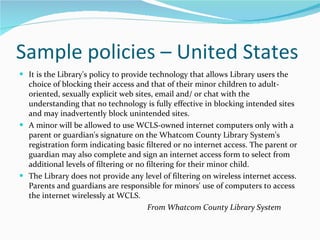 Sample policies – United States It is the Library's policy to provide technology that allows Library users the choice of blocking their access and that of their minor children to adult-oriented, sexually explicit web sites, email and/ or chat with the understanding that no technology is fully effective in blocking intended sites and may inadvertently block unintended sites. A minor will be allowed to use WCLS-owned internet computers only with a parent or guardian's signature on the Whatcom County Library System's registration form indicating basic filtered or no internet access. The parent or guardian may also complete and sign an internet access form to select from additional levels of filtering or no filtering for their minor child. The Library does not provide any level of filtering on wireless internet access. Parents and guardians are responsible for minors' use of computers to access the internet wirelessly at WCLS.   From Whatcom County Library System 