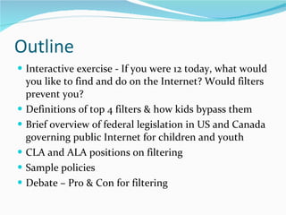 Outline Interactive exercise -  If you were 12 today, what would you like to find and do on the Internet? Would filters prevent you?   Definitions of top 4 filters & how kids bypass them  Brief overview of federal legislation in US and Canada governing public Internet for children and youth  CLA and ALA positions on filtering  Sample policies Debate – Pro & Con for filtering 