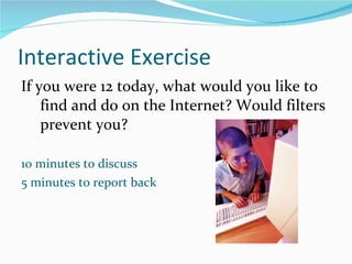 Interactive Exercise If you were 12 today, what would you like to find and do on the Internet? Would filters prevent you?   10 minutes to discuss 5 minutes to report back 