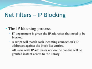 Net Filters – IP Blocking  The IP blocking process  IT department is given the IP addresses that need to be blocked.  A script will match each incoming connection's IP addresses against the block list entries.  All users with IP addresses not on the ban list will be granted instant access to the library 