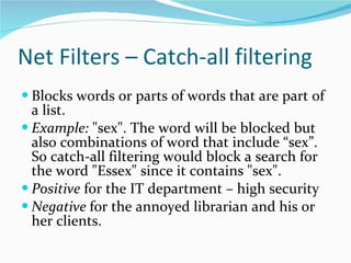 Net Filters – Catch-all filtering Blocks words or parts of words that are part of a list.  Example:  "sex". The word will be blocked but also combinations of word that include “sex”. So catch-all filtering would block a search for the word "Essex" since it contains "sex".  Positive  for the IT department – high security Negative  for the annoyed librarian and his or her clients. 