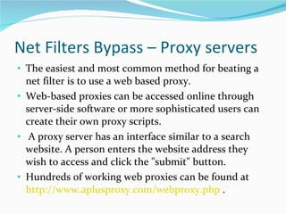 Net Filters Bypass – Proxy servers The easiest and most common method for beating a net filter is to use a web based proxy.  Web-based proxies can be accessed online through server-side software or more sophisticated users can create their own proxy scripts. A proxy server has an interface similar to a search website. A person enters the website address they wish to access and click the "submit" button. Hundreds of working web proxies can be found at  http://www.aplusproxy.com/webproxy.php  . 