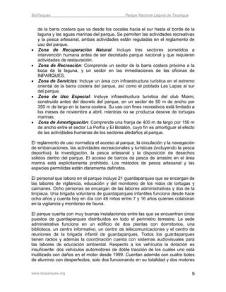 BioParques                                       Parque Nacional Laguna de Tacarigua


    de la barra costera que va desde los cocales hacia el sur hasta el borde de la
    laguna y las aguas marinas del parque. Se permiten las actividades recreativas
    y la pesca artesanal, ambas actividades están reguladas en el reglamento de
    uso del parque.
   Zona de Recuperación Natural: Incluye tres sectores sometidos a
    intervención humana antes de ser decretado parque nacional y que requieren
    actividades de restauración.
   Zona de Recreación: Comprende un sector de la barra costera próximo a la
    boca de la laguna, y un sector en las inmediaciones de las oficinas de
    INPARQUES.
   Zona de Servicios: Incluye un área con infraestructura turística en el extremo
    oriental de la barra costera del parque, así como el poblado Las Lapas al sur
    del parque.
   Zona de Uso Especial: Incluye infraestructura turística del club Miami,
    construido antes del decreto del parque, en un sector de 50 m de ancho por
    350 m de largo en la barra costera. Su uso con fines recreativos está limitado a
    los meses de noviembre a abril, mientras no se produzca desove de tortugas
    marinas.
   Zona de Amortiguación: Comprende una franja de 400 m de largo por 150 m
    de ancho entre el sector La Porfía y El Botalón, cuyo fin es amortiguar el efecto
    de las actividades humanas de los sectores aledaños al parque.

El reglamento de uso normaliza el acceso al parque, la circulación y la navegación
de embarcaciones, las actividades recreacionales y turísticas (incluyendo la pesca
deportiva), la investigación, la pesca artesanal y la disposición de desechos
sólidos dentro del parque. El acceso de barcos de pesca de arrastre en el área
marina está explícitamente prohibido. Los métodos de pesca artesanal y las
especies permitidas están claramente definidos.

El personal que labora en el parque incluye 21 guardaparques que se encargan de
las labores de vigilancia, educación y del monitoreo de los nidos de tortugas y
caimanes. Ocho personas se encargan de las labores administrativas y dos de la
limpieza. Una brigada voluntaria de guardaparques infantiles funciona desde hace
ocho años y cuenta hoy en día con 46 niños entre 7 y 16 años quienes colaboran
en la vigilancia y monitoreo de fauna.

El parque cuenta con muy buenas instalaciones entre las que se encuentran cinco
puestos de guardaparques distribuidos en todo el perímetro terrestre. La sede
administrativa funciona en un edificio de dos plantas con dormitorios, una
biblioteca, un centro informativo, un centro de telecomunicaciones y el centro de
reuniones de la brigada infantil de guardaparques. Todos los guardaparques
tienen radios y además la coordinación cuenta con sistemas audiovisuales para
las labores de educación ambiental. Respecto a los vehículos la dotación es
insuficiente: dos vehículos automotores de doble tracción de los cuales uno está
inutilizado con daños en el motor desde 1999. Cuentan además con cuatro botes
de aluminio con desperfectos, solo dos funcionando en su totalidad y dos motores


www.bioparques.org                                                                     9
 