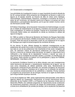 BioParques                                      Parque Nacional Laguna de Tacarigua


2.6. Conservación e investigación

Las actividades de investigación tuvieron un auge importante durante la década de
los 40, aunque también varios proyectos de investigación se llevaron a cabo en la
laguna en el pasado reciente, la mayoría de ellos en áreas como Geología,
Geomorfología, Sedimentología, Pesquería, Limnología e inventarios de fauna. A
pesar de ser numerosos, los estudios acerca de la laguna o el parque son poco
sistemáticos y principalmente descriptivos, por lo que aún existen muchos vacíos
de información (Conde 1996).

El Profesor Chacartegui, de la Asociación Venezolana de Sedimentología, es autor
de un tratado de sedimentación en la laguna y mantiene una excursión anual con
fines investigativos. El Instituto de Zoología Tropical de la Universidad Central de
Venezuela realiza visitas con estudiantes en donde se monitorea la calidad del
agua en la laguna.

En 1998 se publicó un Manual de Monitoreo del Sistema de Parques Nacionales
con el patrocinio de Econatura, Wildlife Conservation Society (WCS) y la Comisión
Europea. Parte del manual se desarrolló a partir de una experiencia en la Laguna
de Tacarigua que originó el actual programa de monitoreo de fauna.

En los últimos 10 años, Alfredo Arteaga ha realizado investigaciones en las
poblaciones del caimán de la costa (Crocodylus acutus) y sus resultados muestran
que ésta es una de las poblaciones más importantes en las zonas manglares del
país. Se estimaron índices de abundancia poblacional con base en estudios
diurnos y nocturnos en diversas áreas del parque, se realizó un seguimiento de la
nidificación y los efectos de la depredación humana y natural, así como el
seguimiento de la mortalidad de animales adultos y juveniles y la identificación de
sus causas. Estos estudios se realizan con la participación y apoyo de FUDENA,
INPARQUES , Club Miami y WCS .

La asociación EcoNatura financió en la última década unas seis investigaciones
sobre taxonomía del plancton y caracterización bacteriana de la laguna, uso de
aves como indicadores de calidad ambiental, entre otras. Recientemente la
organización ambiental Provita desarrolló una campaña divulgativa de educación
ambiental en la población Tacarigua de la Laguna con el propósito de estimular
una conciencia conservacionista en los pobladores y visitantes. Provita mantiene
un programa de conservación de las tortugas marinas en la región de Barlovento,
que incluye también al parque nacional.

A raíz de la tragedia de 1999, varias organizaciones internacionales, entre ellas la
Agencia Italiana de Cooperación Internacional, el Comité Internacional para el
Desarrollo de los Pueblos (CISP) y el Programa de las Naciones Unidas para el
Desarrollo (PNUD), han realizado programas de mejoramiento de las condiciones
de saneamiento ambiental y reducción de riesgos de contaminación y epidemias,
a través de la rehabilitación de canales de drenaje y de la recolección de desechos


www.bioparques.org                                                                    13
 