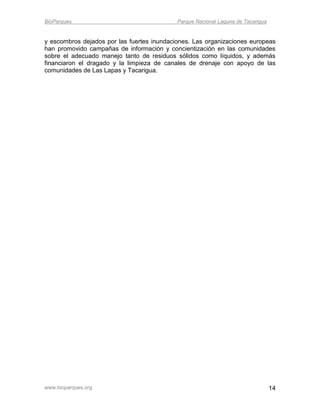 BioParques                                  Parque Nacional Laguna de Tacarigua


y escombros dejados por las fuertes inundaciones. Las organizaciones europeas
han promovido campañas de información y concientización en las comunidades
sobre el adecuado manejo tanto de residuos sólidos como líquidos, y además
financiaron el dragado y la limpieza de canales de drenaje con apoyo de las
comunidades de Las Lapas y Tacarigua.




www.bioparques.org                                                                14
 