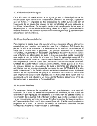 BioParques                                      Parque Nacional Laguna de Tacarigua


5.3. Contaminación de las aguas

Cada año se monitorea el estado de las aguas, ya sea por investigadores de las
universidades o por personal del Ministerio del Ambiente. Sin embargo, a pesar de
que los hoteles y empresas de los alrededores no están cumpliendo con el
tratamiento de las aguas, las mismas no son penalizadas tal como establece la
Ley Penal del Ambiente. Es necesario fortalecer el cumplimiento de las leyes al
respecto para lo cual se requieren fiscales y jueces en la región, preparados en la
materia ambiental, así como de colaboración de los organismos gubernamentales
relacionados con el ambiente.


5.4. Pesca ilegal y cacería furtiva

Para resolver la pesca ilegal y la cacería furtiva es necesario ofrecer alternativas
económicas que resulten más rentables para los pobladores. Difícilmente los
planes de educación ambiental o el incremento de las medidas represivas por sí
solos van a acabar con el problema. Una posible alternativa es la industria
ecoturística, actualmente sin desarrollar. El potencial desaprovechado del parque
para el turismo de observación de aves y de pesca deportiva puede representar
una salida al uso de redes de ahorque con fines de extracción comercial. Es
necesario desarrollar planes en conjunto con la Gobernación del Estado Miranda y
con empresarios como el dueño del Club Miami a fin de desarrollar atractivos
turísticos de carácter natural en la zona del balneario. Visitas guiadas a los nidos
de tortugas, paseos de observación de aves y caimanes son algunas de las
actividades que se podrían desarrollar en conjunto con INPARQUES. Por otra
parte, la Gobernación del Estado Miranda está construyendo el Museo Marino de
Miranda en las adyacencias del parque. El Museo es una atracción turística de
gran importancia que generará empleos para los habitantes de la región a la vez
que servirá como foro educativo. Un museo similar funciona actualmente en la isla
Margarita, bajo el auspicio de la Fundación Polar.


5.6. Incendios forestales

Es necesario fortalecer la capacidad de los guardaparques para combatir
incendios. En la zona no existe un campamento de incendios, lo cual puede ser
aprovechado por Inparques para solicitar a la Gobernación del Estado Miranda la
construcción de un cuerpo de Bomberos Forestales que preste servicios al parque
y a las comunidades agrícolas cercanas. Otra fuente posible de financiamiento es
el Programa de las Naciones Unidas para el Desarrollo (PNUD), que financia otros
proyectos en la zona. La creación del cuerpo de bomberos forestales también
contribuiría a mejorar las relaciones con la comunidad.




www.bioparques.org                                                                    22
 