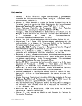 BioParques                                      Parque Nacional Laguna de Tacarigua




Referencias

      Álvarez, J. 1996a. Ubicación, orígen características y problemática
       ambiental del Parque Nacional Laguna de Tacarigua. Coordinación PNLT,
       informe técnico INPARQUES.
      Álvarez, J. 1996b. Memoria y cuenta del Parque Nacional Laguna de
       Tacarigua durante el ejercicio de 1996. Coordinación del Parque Nacional
       Laguna de Tacarigua. Memorandum interno PNLT-480, 14-10- 96.
      Áreas Naturales Protegidas de Venezuela. 1992. Serie Aspectos
       Conceptuales y Metodológicos DGSPOA/ACM/01. MARNR.
      Arteaga A. 1998. Importante Población de Caimán de la Costa en Zona de
       Manglar al Norte de Venezuela. Crocodile Specialist Group Newsletter, 17
       (1).      Disponible       en       línea       en     [http://www.flmnh.ufl.
       edu/natsci/herpetology/newsletter/news171b.htm]
      Boede, E.O. 1982. Parque Nacional Laguna de Tacarigua. Natura, 72: 6-8.
      Chacartegui F. y P. Baldy. 1978. Consideraciones preliminares sobre la
       sedimentación en la Laguna de Tacarigua. Boletín de la Asociación
       Venezolana de Geología, Minería y Petróleo, 20:101-143.
      Conde, J.E. 1996. A profile of Laguna de Tacarigua, Venezuela: A tropical
       estuarine coastal lagoon. Interciencia, 21: 282-292.
      Cressa, C. E., Vásquez, E., Zoppi, J., Rincón y C. López. 1993. Aspectos
       generales de la limnología en Venezuela. Interciencia, 18: 237-248.
      Espinoza, E. (2001). Valoración económica de la diversidad biológica del
       sistema Embalse El Guapo Parque Nacional Laguna de Tacarigua. Informe
       del Ministerio del Ambiente y de los Recursos Naturales - Oficina Nacional
       de Diversidad Biológica. Caracas, Venezuela. 56 pp.
      Lentino M. 1990. Importancia de los humedales costeros y de las aves
       acuáticas en Venezuela, p 96-112; en Taller Sobre Aves Playeras
       Migratorias y sus Ambientes. 1990. BIOMA-Universidad del Zulia.
      Lentino M. y A. Bruni.1994. Humedales Costeros de Venezuela: Situación
       Ambiental. Sociedad Conservacionista Audubon de Venezuela.
      Normas para regular la descarga de vertidos líquidos a cuerpos de agua.
       Decreto Nº 2.224. en Ley Penal del Ambiente y sus normas técnicas. 1992.
       MARNR.
      Oficina Central de Estadística e Informática 1994. Nomenclador de Centros
       Poblados: Total Nacional. Petróleos de Venezuela Eds. 1992. Imágen de
       Venezuela. Una visión espacial. PDVSA-Editorial Arte. 271 pp.
      Plan de Ordenamiento y Reglamento de Uso del Parque Nacional Laguna
       de Tacarigua. 1991. Gaceta Oficial de la República de Venezuela, N°
       30.307, Decreto N° 1643
      Rodríguez J.P. y F. Rojas-Suárez. 1999. Libro Rojo de La Fauna
       Venezolana. Provita-Fundación Polar.
      Sharpe, C. 1998. Manual de Monitoreo del Sistema de Parques de
       Venezuela. Econatura.


www.bioparques.org                                                                    25
 