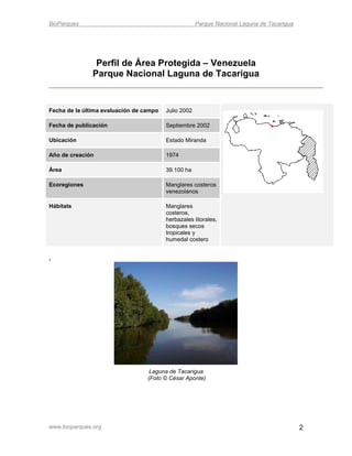BioParques                                            Parque Nacional Laguna de Tacarigua




                Perfil de Área Protegida – Venezuela
               Parque Nacional Laguna de Tacarigua


Fecha de la última evaluación de campo   Julio 2002

Fecha de publicación                     Septiembre 2002

Ubicación                                Estado Miranda

Año de creación                          1974

Área                                     39.100 ha

Ecoregiones                              Manglares costeros
                                         venezolanos

Hábitats                                 Manglares
                                         costeros,
                                         herbazales litorales,
                                         bosques secos
                                         tropicales y
                                         humedal costero


.




                                   Laguna de Tacarigua
                                  (Foto © César Aponte)




www.bioparques.org                                                                          2
 