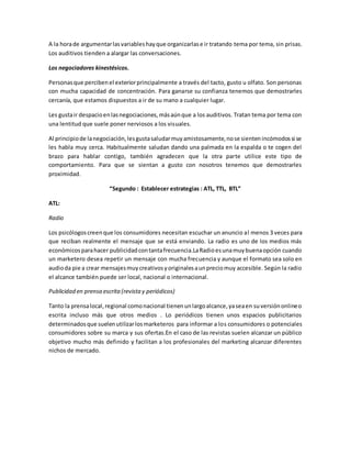A la horade argumentarlasvariableshayque organizarlase ir tratando tema por tema, sin prisas.
Los auditivos tienden a alargar las conversaciones.
Los negociadores kinestésicos.
Personasque percibenel exteriorprincipalmente a través del tacto, gusto u olfato. Son personas
con mucha capacidad de concentración. Para ganarse su confianza tenemos que demostrarles
cercanía, que estamos dispuestos a ir de su mano a cualquier lugar.
Les gustair despacioenlasnegociaciones,másaúnque a los auditivos. Tratan tema por tema con
una lentitud que suele poner nerviosos a los visuales.
Al principiode lanegociación,lesgustasaludarmuyamistosamente,nose sientenincómodossi se
les habla muy cerca. Habitualmente saludan dando una palmada en la espalda o te cogen del
brazo para hablar contigo, también agradecen que la otra parte utilice este tipo de
comportamiento. Para que se sientan a gusto con nosotros tenemos que demostrarles
proximidad.
“Segundo : Establecer estrategias : ATL, TTL, BTL”
ATL:
Radio
Los psicólogoscreenque los consumidores necesitan escuchar un anuncio al menos 3 veces para
que reciban realmente el mensaje que se está enviando. La radio es uno de los medios más
económicosparahacer publicidadcontantafrecuencia.LaRadioesunamuybuenaopción cuando
un marketero desea repetir un mensaje con mucha frecuencia y aunque el formato sea solo en
audioda pie a crear mensajesmuycreativosyoriginalesaunpreciomuy accesible. Según la radio
el alcance también puede ser local, nacional o internacional.
Publicidad en prensa escrita(revistay periódicos)
Tanto la prensalocal,regional comonacional tienenunlargoalcance,yaseaen suversiónonlineo
escrita incluso más que otros medios . Lo periódicos tienen unos espacios publicitarios
determinadosque suelenutilizarlosmarketeros para informar a los consumidores o potenciales
consumidores sobre su marca y sus ofertas.En el caso de las revistas suelen alcanzar un público
objetivo mucho más definido y facilitan a los profesionales del marketing alcanzar diferentes
nichos de mercado.
 