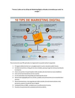 “Tercero: Cuáles son los 10 tips del Marketing Digital, enfocado a la temática que usted ha
escogió. “
Para el presente casoPNLaplicadoa la negociaciónse puede realizarlosiguiente:
1- El negociodeberácontarcon unapáginaweb,la cual se actualice cada6 meses.
2- Se deberáencontrarun blog,de losmás visitados,paraque lagente conozcael producto
la empresa.
3- Crear unacuenta enlasprincipalesredessociales,de estamanerase saca estadística
4- Crea conversacionesdiariasconlosusuarios
5- El sitiowebdebe estardisponible paratodotipode celular
6- Generavaloragregadopara los clientes,puedescrearpromocionesal seracreedorde el
servicio.
7- Generapromociones,masseguidasporredessociales,de estamaneraatraesamás
personas,yaque el mundode hoy es digital.
8- Calidadde fotosal 100%, se deberáverun profesional enlarama.
9- Encanta a las personasde tu productoantesde venderlo.
 