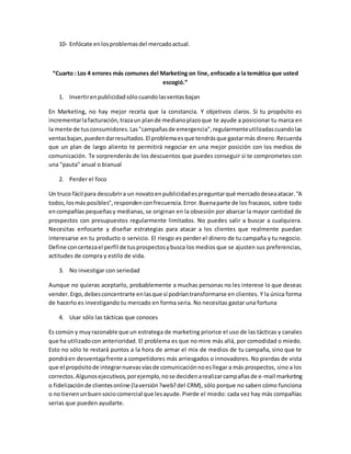 10- Enfócate enlosproblemasdel mercadoactual.
“Cuarto : Los 4 errores más comunes del Marketing on line, enfocado a la temática que usted
escogió.”
1. Invertirenpublicidadsólocuandolasventasbajan
En Marketing, no hay mejor receta que la constancia. Y objetivos claros. Si tu propósito es
incrementarlafacturación,trazaun plande medianoplazoque te ayude a posicionar tu marca en
la mente de tusconsumidores.Las"campañasde emergencia",regularmenteutilizadascuandolas
ventasbajan,puedendarresultados.El problemaesque tendrásque gastarmás dinero.Recuerda
que un plan de largo aliento te permitirá negociar en una mejor posición con los medios de
comunicación. Te sorprenderás de los descuentos que puedes conseguir si te comprometes con
una "pauta" anual o bianual
2. Perder el foco
Un truco fácil para descubrira un novatoenpublicidadespreguntarqué mercadodeseaatacar."A
todos,losmás posibles",respondenconfrecuencia.Error.Buenaparte de los fracasos, sobre todo
encompañías pequeñasy medianas, se originan en la obsesión por abarcar la mayor cantidad de
prospectos con presupuestos regularmente limitados. No puedes salir a buscar a cualquiera.
Necesitas enfocarte y diseñar estrategias para atacar a los clientes que realmente puedan
interesarse en tu producto o servicio. El riesgo es perder el dinero de tu campaña y tu negocio.
Define concertezael perfil de tusprospectosybusca los medios que se ajusten sus preferencias,
actitudes de compra y estilo de vida.
3. No investigar con seriedad
Aunque no quieras aceptarlo, probablemente a muchas personas no les interese lo que deseas
vender.Ergo,debesconcentrarte enlasque sí podríantransformarse en clientes. Y la única forma
de hacerlo es investigando tu mercado en forma seria. No necesitas gastar una fortuna
4. Usar sólo las tácticas que conoces
Es común y muyrazonable que un estratega de marketing priorice el uso de las tácticas y canales
que ha utilizadocon anterioridad. El problema es que no mire más allá, por comodidad o miedo.
Esto no sólo te restará puntos a la hora de armar el mix de medios de tu campaña, sino que te
pondráen desventajafrente a competidores más arriesgados o innovadores. No pierdas de vista
que el propósitode integrarnuevasvíasde comunicaciónnoesllegar a más prospectos, sino a los
correctos.Algunosejecutivos,porejemplo,nose decidenarealizarcampañasde e-mail marketing
o fidelizaciónde clientesonline (laversión?web?del CRM), sólo porque no saben cómo funciona
o no tienenunbuensociocomercial que lesayude.Pierde el miedo: cada vez hay más compañías
serias que pueden ayudarte.
 
