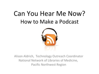 Can You Hear Me Now? How to Make a Podcast Alison Aldrich,  Technology Outreach Coordinator National Network of Libraries of Medicine,  Pacific Northwest Region 