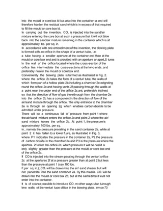 into the mould or core box ld but also into the container la and will
therefore harden the residual sand which is in excess of that required
to fill the mould or core box ld.
In carrying out the invention, CO. is injected into the sand/air
mixture entering the core box at such a pressure that it will not blow
back into the sand/air mixture remaining in the container which is at
approximately lbs. per sq. in.
In accordance with one embodiment of the invention, the blowing plate
is formed with an orifice in the shape of a venturi tube, i.e.
a tube having a smaller aperture at the container end than at the
mould or core box end and is provided with an aperture or aperLS tures
in the wall of the orifice located where the cross-section of the
orifice lies intermediate the cross-sections at the twvo ends, and
preferably nearer the mould or core box end.
Conveniently the biowing plate is formed as illustrated in Fig. 2.
where the orifice 2c takes the form of a venturi tube, the walls of
which form part of a hollow plate 2b including a chamber 2e extgnding
round the orifice 2c and having vents 2f passing through the watlls at
a point near the under end of the orifice 2c ant; preferably inclined
so that the direction of flow of gas therethrough from the chamber 2e
into the orifice 2c has a component in the direction of flow of the
air/sand mixture through the orifice. The only entrance to the chamber
2e is through an opening 2g which ienabies carbon dioxide to be
admitted under pressure.
There will be a continuous fall of pressure from point 1 where
the:air/sand mixture enters the orifice 2c and point 2 where the air/
sand mixture leaves the orifice 2c. At point 1, the pressure is
approximately 100 lbs. per sq.
in., namely the pressure prevailing in the sand container 2a, while at
point 2 it has fallen to a lower fi.ure, as illustrated in Fig. 3,
where P1 indicates the pressure in the container 2a, P2 the pressure
of carbon dioxide in the chamb'er 2e and P3 is the pressure where the
apertres 2f enter tire orifice 2c, which pressure it will be noted is
only slightly greater than the pressure at the mould or core box end
of the orifice 2c.
If CO is injected into the stream passing through the venturi orifice
2c at the apertures 2f at a pressure greater than at point 2 but less
than the pressure at point 1 (say 100 lbs.
F.per sq. in.), CO. will be drawn into the air/ sand stream. but will
not penetrate into the sand container 2a. By this means, CO. will be
drawn into the mould or core box 2d, but at the same time it wvill not
enter into the container.
It is of course possible to introduce CO, m other ways utan tuirough
tme walls ot the venturi tuoe oliltce in tne biowing plate. inmce 70
 