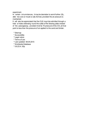 experiment.
In certain circumstances, it may be desirabie to aomit further (GL,
alter tne core or mouki is iully formed, provided the air pressure is
maintained.
It will also be appreciated that the CU2 may icbe admitted through a
hole or holes extenaing round the outlet of the blowing plate instead
of the passageway, provided tmat tie 75 pressure of the CO, at tmat
point is less than the pressure of air applied to the sand and binder.
* Sitemap
* Accessibility
* Legal notice
* Terms of use
* Last updated: 08.04.2015
* Worldwide Database
* 5.8.23.4; 93p
 