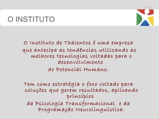O Instituto de Thalentos é uma empresa  que antecipa as tendências utilizando as melhores tecnologias voltadas para o desenvolvimento  do Potencial Humano.  Tem como estratégia o foco voltado para  soluções que gerem resultados, aplicando princípios  da Psicologia Transformacional  e da  Programação Neurolinguística. O INSTITUTO 