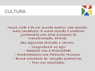Nossa visão é de um mundo melhor, com pessoas mais saudáveis! E nossa missão é colaborar justamente com estes processos de transformação, através  das seguintes atitudes e valores: - Congruência no agir - Respeito com a diversidade - Encantamento com Potencial Humano - Busca constante de  soluções produtivas - Foco nos resultados. CULTURA 