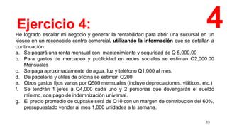 13
He logrado escalar mi negocio y generar la rentabilidad para abrir una sucursal en un
kiosco en un reconocido centro comercial, utilizando la información que se detallan a
continuación:
a. Se pagará una renta mensual con mantenimiento y seguridad de Q 5,000.00
b. Para gastos de mercadeo y publicidad en redes sociales se estiman Q2,000.00
Mensuales
c. Se paga aproximadamente de agua, luz y teléfono Q1,000 al mes.
d. De papelería y útiles de oficina se estiman Q200
e. Otros gastos fijos varios por Q500 mensuales (incluye depreciaciones, viáticos, etc.)
f. Se tendrán 1 jefes a Q4,000 cada uno y 2 personas que devengarán el sueldo
mínimo, con pago de indemnización universal.
g. El precio promedio de cupcake será de Q10 con un margen de contribución del 60%,
presupuestado vender al mes 1,000 unidades a la semana.
Ejercicio 4: 4
 
