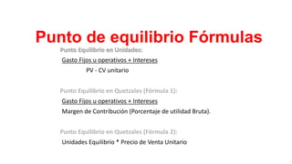 Punto de equilibrio Fórmulas
Punto Equilibrio en Unidades:
Gasto Fijos u operativos + Intereses
PV - CV unitario
Punto Equilibrio en Quetzales (Fórmula 1):
Gasto Fijos u operativos + Intereses
Margen de Contribución (Porcentaje de utilidad Bruta).
Punto Equilibrio en Quetzales (Fórmula 2):
Unidades Equilibrio * Precio de Venta Unitario
 