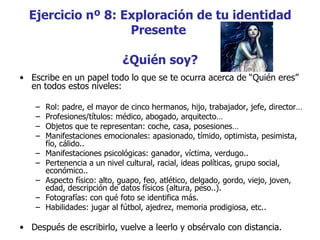 Ejercicio nº 8: Exploración de tu identidad
                   Presente

                             ¿Quién soy?
• Escribe en un papel todo lo que se te ocurra acerca de “Quién eres”
  en todos estos niveles:

    –   Rol: padre, el mayor de cinco hermanos, hijo, trabajador, jefe, director…
    –   Profesiones/títulos: médico, abogado, arquitecto…
    –   Objetos que te representan: coche, casa, posesiones…
    –   Manifestaciones emocionales: apasionado, tímido, optimista, pesimista,
        fío, cálido..
    –   Manifestaciones psicológicas: ganador, víctima, verdugo..
    –   Pertenencia a un nivel cultural, racial, ideas políticas, grupo social,
        económico..
    –   Aspecto físico: alto, guapo, feo, atlético, delgado, gordo, viejo, joven,
        edad, descripción de datos físicos (altura, peso..).
    –   Fotografías: con qué foto se identifica más.
    –   Habilidades: jugar al fútbol, ajedrez, memoria prodigiosa, etc..

• Después de escribirlo, vuelve a leerlo y obsérvalo con distancia.
 