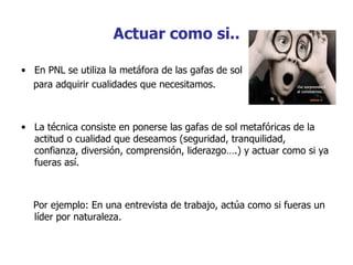 Actuar como si..

• En PNL se utiliza la metáfora de las gafas de sol
  para adquirir cualidades que necesitamos.



• La técnica consiste en ponerse las gafas de sol metafóricas de la
  actitud o cualidad que deseamos (seguridad, tranquilidad,
  confianza, diversión, comprensión, liderazgo….) y actuar como si ya
  fueras así.



  Por ejemplo: En una entrevista de trabajo, actúa como si fueras un
  líder por naturaleza.
 