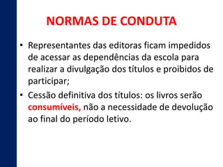 NORMAS DE CONDUTA 
• Representantes das editoras ficam impedidos 
de acessar as dependências da escola para 
realizar a divulgação dos títulos e proibidos de 
participar; 
• Cessão definitiva dos títulos: os livros serão 
consumíveis, não a necessidade de devolução 
ao final do período letivo. 
 