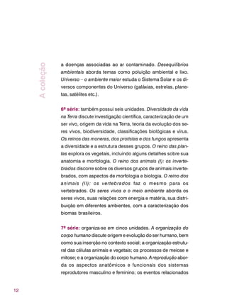 12
a doenças associadas ao ar contaminado. Desequilíbrios
ambientais aborda temas como poluição ambiental e lixo.
Universo – o ambiente maior estuda o Sistema Solar e os di-
versos componentes do Universo (galáxias, estrelas, plane-
tas, satélites etc.).
6ª série: também possui seis unidades. Diversidade da vida
na Terra discute investigação científica, caracterização de um
ser vivo, origem da vida na Terra, teoria da evolução dos se-
res vivos, biodiversidade, classificações biológicas e vírus.
Os reinos das moneras, dos protistas e dos fungos apresenta
a diversidade e a estrutura desses grupos. O reino das plan-
tas explora os vegetais, incluindo alguns detalhes sobre sua
anatomia e morfologia. O reino dos animais (I): os inverte-
brados discorre sobre os diversos grupos de animais inverte-
brados, com aspectos de morfologia e biologia. O reino dos
animais (II): os vertebrados faz o mesmo para os
vertebrados. Os seres vivos e o meio ambiente aborda os
seres vivos, suas relações com energia e matéria, sua distri-
buição em diferentes ambientes, com a caracterização dos
biomas brasileiros.
7ª série: organiza-se em cinco unidades. A organização do
corpo humano discute origem e evolução do ser humano, bem
como sua inserção no contexto social; a organização estrutu-
ral das células animais e vegetais; os processos de meiose e
mitose; e a organização do corpo humano. A reprodução abor-
da os aspectos anatômicos e funcionais dos sistemas
reprodutores masculino e feminino; os eventos relacionados
Acoleção
 