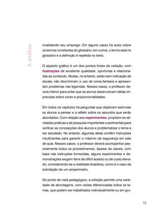 15
invalidando seu emprego. Em alguns casos há aviso sobre
os termos constantes do glossário; em outros, o termo está no
glossário e a definição é repetida no texto.
O aspecto gráfico é um dos pontos fortes da coleção, com
ilustrações de excelente qualidade, oportunas e relaciona-
das ao conteúdo. Muitas, no entanto, estão sem indicação de
escala, não discriminam o uso de cores-fantasia e apresen-
tam problemas nas legendas. Nesses casos, o professor de-
verá intervir para evitar que os alunos desenvolvam idéias im-
precisas sobre cores e proporcionalidades.
Em todos os capítulos há perguntas que objetivam estimular
os alunos a pensar e a refletir sobre os assuntos que serão
abordados. Com relação aos experimentos, propõem-se ati-
vidades práticas e de pesquisa importantes e pertinentes para
verificar as concepções dos alunos e problematizar o tema a
ser estudado. No entanto, algumas delas contêm instruções
insuficientes para garantir o máximo de segurança em sala
de aula. Nesses casos, o professor deverá acompanhar pes-
soalmente todos os procedimentos. Apesar de viáveis, com
base nas instruções fornecidas, alguns experimentos e de-
monstrações exigem itens de difícil acesso ou de custo eleva-
do, considerando-se a realidade brasileira, como é o caso da
solicitação de um amperímetro.
Do ponto de vista pedagógico, a coleção permite uma varie-
dade de abordagens, com visões diferenciadas sobre os te-
mas, que podem ser trabalhados individualmente ou em gru-
Aanálise
 