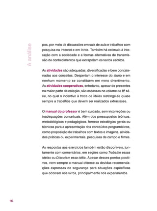 16
pos, por meio de discussões em sala de aula e trabalhos com
pesquisa na Internet e em livros. Também há estímulo à inte-
ração com a sociedade e a formas alternativas de transmis-
são de conhecimentos que extrapolam os textos escritos.
As atividades são adequadas, diversificadas e bem concate-
nadas aos conceitos. Despertam o interesse do aluno e em
nenhum momento se constituem em mero divertimento.
As atividades cooperativas, entretanto, apesar de presentes
na maior parte da coleção, são escassas no volume de 8ª sé-
rie, no qual o incentivo à troca de idéias restringe-se quase
sempre a trabalhos que devem ser realizados extraclasse.
O manual do professor é bem cuidado, sem incorreções ou
inadequações conceituais. Além dos pressupostos teóricos,
metodológicos e pedagógicos, fornece estratégias gerais ou
técnicas para a apresentação dos conteúdos programáticos,
como proposição de trabalhos com textos e imagens, ativida-
des práticas ou experimentais, pesquisas de campo e filmes.
As respostas aos exercícios também estão disponíveis, jun-
tamente com comentários, em seções como Trabalhe essas
idéias ou Discutam essa idéia. Apesar desses pontos positi-
vos, nem sempre o manual oferece as devidas recomenda-
ções expressas de segurança para situações específicas
que ocorrem nos livros, principalmente nos experimentos.
Aanálise
 
