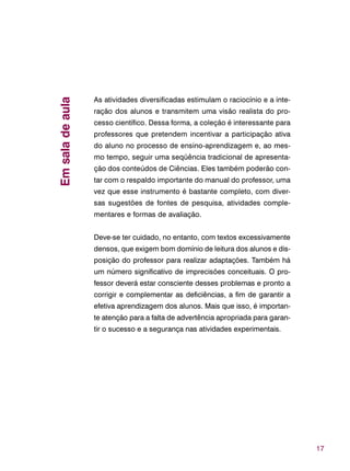 17
As atividades diversificadas estimulam o raciocínio e a inte-
ração dos alunos e transmitem uma visão realista do pro-
cesso científico. Dessa forma, a coleção é interessante para
professores que pretendem incentivar a participação ativa
do aluno no processo de ensino-aprendizagem e, ao mes-
mo tempo, seguir uma seqüência tradicional de apresenta-
ção dos conteúdos de Ciências. Eles também poderão con-
tar com o respaldo importante do manual do professor, uma
vez que esse instrumento é bastante completo, com diver-
sas sugestões de fontes de pesquisa, atividades comple-
mentares e formas de avaliação.
Deve-se ter cuidado, no entanto, com textos excessivamente
densos, que exigem bom domínio de leitura dos alunos e dis-
posição do professor para realizar adaptações. Também há
um número significativo de imprecisões conceituais. O pro-
fessor deverá estar consciente desses problemas e pronto a
corrigir e complementar as deficiências, a fim de garantir a
efetiva aprendizagem dos alunos. Mais que isso, é importan-
te atenção para a falta de advertência apropriada para garan-
tir o sucesso e a segurança nas atividades experimentais.
Emsaladeaula
 