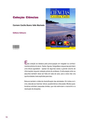 18
Coleção Ciências
Carmem Cecília Bueno Valle Machado
Editora Ediouro
Esta coleção se destaca pela preocupação em resgatar os conheci-
mentos prévios do aluno. Textos, figuras, fotografias e esquemas permitem
uma leitura agradável – apesar de algumas vezes o grande volume de
informações requerer seleção prévia do professor. A articulação entre os
assuntos também deve ser feita em sala de aula, pois a obra não cria
oportunidades mais explícitas para isso.
Nota-se também a falta de diversificação das atividades. Em todos os li-
vros, elas são as mesmas: leitura, questionários e discussão. Muitos ques-
tionários solicitam respostas diretas, que não estimulam o raciocínio e a
resolução de situações.
O40007
 
