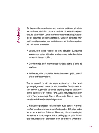 19
Os livros estão organizados em grandes unidades divididas
em capítulos. No início de cada capítulo, há a seção Prepara-
ção, na qual o item Conte o que você sabe faz perguntas so-
bre os assuntos a serem abordados. Seguem-se textos infor-
mativos relacionados aos conteúdos e, ao final do capítulo,
encontram-se as seções:
• Leitura, com textos relativos ao tema estudado e, algumas
vezes, com textos bilíngües (português ao lado do original
em espanhol ou inglês);
• Curiosidades, com informações curiosas sobre o tema do
capítulo;
• Atividades, com propostas de discussão em grupo, exercí-
cios e outras atividades.
Termos específicos são, por vezes, explicados no final de al-
gumas páginas em caixas de texto coloridas. Os livros encer-
ram-se com sugestões de fontes de pesquisa para os alunos,
como: Sugestões de leitura, Para ajudar nas pesquisas (com
indicações de revistas), Sites e Museus de Ciência, além de
uma lista de Referências bibliográficas.
O manual do professor é dividido em duas partes. A primei-
ra, Sobre a obra, oferece uma reflexão sobre Ciência e sobre
aprender e ensinar Ciências Naturais; discute avaliação;
apresenta a obra; sugere textos pedagógicos para forma-
ção e atualização do professor, além de fornecer uma biblio-
Acoleção
 