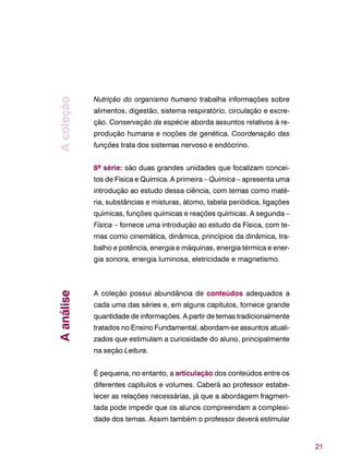 21
Nutrição do organismo humano trabalha informações sobre
alimentos, digestão, sistema respiratório, circulação e excre-
ção. Conservação da espécie aborda assuntos relativos à re-
produção humana e noções de genética. Coordenação das
funções trata dos sistemas nervoso e endócrino.
8ª série: são duas grandes unidades que focalizam concei-
tos de Física e Química. A primeira – Química – apresenta uma
introdução ao estudo dessa ciência, com temas como maté-
ria, substâncias e misturas, átomo, tabela periódica, ligações
químicas, funções químicas e reações químicas. A segunda –
Física – fornece uma introdução ao estudo da Física, com te-
mas como cinemática, dinâmica, princípios da dinâmica, tra-
balho e potência, energia e máquinas, energia térmica e ener-
gia sonora, energia luminosa, eletricidade e magnetismo.
A coleção possui abundância de conteúdos adequados a
cada uma das séries e, em alguns capítulos, fornece grande
quantidade de informações. A partir de temas tradicionalmente
tratados no Ensino Fundamental, abordam-se assuntos atuali-
zados que estimulam a curiosidade do aluno, principalmente
na seção Leitura.
É pequena, no entanto, a articulação dos conteúdos entre os
diferentes capítulos e volumes. Caberá ao professor estabe-
lecer as relações necessárias, já que a abordagem fragmen-
tada pode impedir que os alunos compreendam a complexi-
dade dos temas. Assim também o professor deverá estimular
AanáliseAcoleção
 