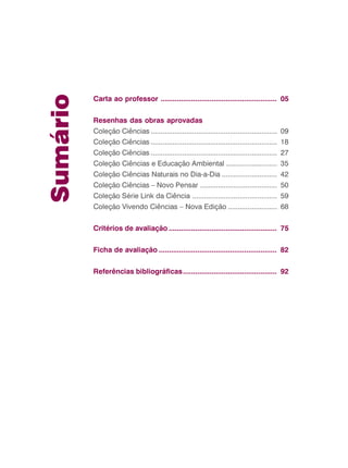 Sumário
Carta ao professor ......................................................... 05
Resenhas das obras aprovadas
Coleção Ciências ................................................................ 09
Coleção Ciências ................................................................ 18
Coleção Ciências ................................................................ 27
Coleção Ciências e Educação Ambiental .......................... 35
Coleção Ciências Naturais no Dia-a-Dia ............................ 42
Coleção Ciências – Novo Pensar ....................................... 50
Coleção Série Link da Ciência ........................................... 59
Coleção Vivendo Ciências – Nova Edição ......................... 68
Critérios de avaliação ..................................................... 75
Ficha de avaliação .......................................................... 82
Referências bibliográficas.............................................. 92
 