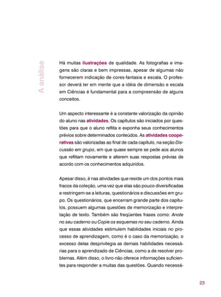 23
Há muitas ilustrações de qualidade. As fotografias e ima-
gens são claras e bem impressas, apesar de algumas não
fornecerem indicação de cores-fantasia e escala. O profes-
sor deverá ter em mente que a idéia de dimensão e escala
em Ciências é fundamental para a compreensão de alguns
conceitos.
Um aspecto interessante é a constante valorização da opinião
do aluno nas atividades. Os capítulos são iniciados por ques-
tões para que o aluno reflita e exponha seus conhecimentos
prévios sobre determinados conteúdos. As atividades coope-
rativas são valorizadas ao final de cada capítulo, na seção Dis-
cussão em grupo, em que quase sempre se pede aos alunos
que reflitam novamente e alterem suas respostas prévias de
acordo com os conhecimentos adquiridos.
Apesar disso, é nas atividades que reside um dos pontos mais
fracos da coleção, uma vez que elas são pouco diversificadas
e restringem-se a leituras, questionários e discussões em gru-
po. Os questionários, que encerram grande parte dos capítu-
los, possuem algumas questões de memorização e interpre-
tação de texto. Também são freqüentes frases como: Anote
no seu caderno ou Copie os esquemas no seu caderno. Ainda
que essas atividades estimulem habilidades iniciais no pro-
cesso de aprendizagem, como é o caso da memorização, o
excesso delas desprivilegia as demais habilidades necessá-
rias para o aprendizado de Ciências, como a de resolver pro-
blemas. Além disso, o livro não oferece informações suficien-
tes para responder a muitas das questões. Quando necessá-
Aanálise
 