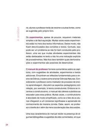 24
rio, alunos e professor terão de recorrer a outras fontes, como
as sugeridas pelo próprio livro.
Os experimentos, apesar de poucos, requerem materiais
simples e de fácil aquisição. Muitas vezes esses experimen-
tos estão no meio dos textos informativos. Desse modo, não
ficam desvinculados dos conceitos e textos. Contudo, isso
pode ser um problema se não for bem conduzido pelo pro-
fessor, uma vez que muitas atividades experimentais não
estão destacadas no texto e não há uma indicação explícita
de procedimentos. Não fica claro também quais demonstra-
ções e experimentos são possíveis de desenvolver.
O manual do professor fornece comentários sobre os capí-
tulos, com sugestões de atividades, experimentos e textos
adicionais. Encontram-se reflexões fundamentais para o en-
sino da Ciência, e sobre como ensinar Ciências Naturais. Con-
siderando o professor como mediador do processo de ensi-
no-aprendizagem, discutem-se aspectos pedagógicos com
relação, por exemplo, à teoria construtivista. Embora se in-
centive o construtivismo, o manual não oferece subsídios ao
educador para essa prática. Muitas vezes, o construtivismo
é abordado de modo simplificado, como se o fato de os alu-
nos chegarem a um consenso significasse a apreensão do
conhecimento de maneira correta. Cabe, assim, ao profes-
sor a tarefa de ir além da mera coordenação das discussões.
Uma boa característica do manual reside na presença de al-
gumas bibliografias e sugestões de sites comentados, em que
Aanálise
 