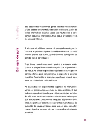 25
são destacados os assuntos gerais tratados nessas fontes.
O uso dessas ferramentas poderá ser necessário, já que os
textos informativos algumas vezes são insuficientes e apre-
sentam pequenas imprecisões. Para isso, o professor deverá
ter acesso à Internet.
A atividade inicial Conte o que você sabe pode ser de grande
utilidade ao professor, que terá uma boa noção dos conheci-
mentos prévios dos alunos, aproveitando-os como ponto de
partida para o aprendizado.
O professor deverá estar atento, porém, a analogias inade-
quadas e a imprecisões conceituais para que o aprendizado
se efetive. As fontes de pesquisa sugeridas nos livros podem
ser importantes para complementar e responder a algumas
questões. Para facilitar a pesquisa, o professor poderá apro-
veitar os comentários nelas indicados.
As atividades e os experimentos sugeridos no manual de-
verão ser adicionados ao estudo de cada unidade, já que
indicam procedimentos claros e utilizam materiais simples.
As atividades experimentais são um instrumento valioso para
que o aluno tenha uma vivência adequada do processo cien-
tífico. Ao professor caberá procurar fontes diversificadas de
sugestão de novas atividades para uso em sala, como for-
ma de dinamizar as aulas e tornar o conteúdo mais atraente
e sedutor.
EmsaladeaulaAanálise
 