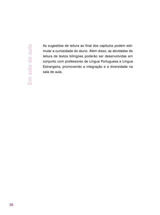 26
Emsaladeaula
As sugestões de leitura ao final dos capítulos podem esti-
mular a curiosidade do aluno. Além disso, as atividades de
leitura de textos bilíngües poderão ser desenvolvidas em
conjunto com professores de Língua Portuguesa e Língua
Estrangeira, promovendo a integração e a diversidade na
sala de aula.
 