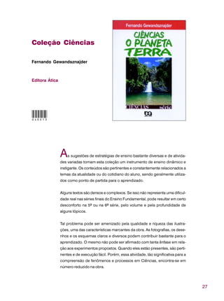 27
Coleção Ciências
Fernando Gewandsznajder
Editora Ática
As sugestões de estratégias de ensino bastante diversas e de ativida-
des variadas tornam esta coleção um instrumento de ensino dinâmico e
instigante. Os conteúdos são pertinentes e constantemente relacionados a
temas da atualidade ou do cotidiano do aluno, sendo geralmente utiliza-
dos como ponto de partida para o aprendizado.
Alguns textos são densos e complexos. Se isso não representa uma dificul-
dade real nas séries finais do Ensino Fundamental, pode resultar em certo
desconforto na 5ª ou na 6ª série, pelo volume e pela profundidade de
alguns tópicos.
Tal problema pode ser amenizado pela qualidade e riqueza das ilustra-
ções, uma das características marcantes da obra. As fotografias, os dese-
nhos e os esquemas claros e diversos podem contribuir bastante para o
aprendizado. O mesmo não pode ser afirmado com tanta ênfase em rela-
ção aos experimentos propostos. Quando eles estão presentes, são perti-
nentes e de execução fácil. Porém, essa atividade, tão significativa para a
compreensão de fenômenos e processos em Ciências, encontra-se em
número reduzido na obra.
040013
 