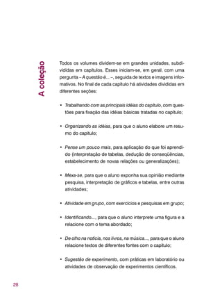 28
Todos os volumes dividem-se em grandes unidades, subdi-
vididas em capítulos. Esses iniciam-se, em geral, com uma
pergunta – A questão é... –, seguida de textos e imagens infor-
mativos. No final de cada capítulo há atividades divididas em
diferentes seções:
• Trabalhando com as principais idéias do capítulo, com ques-
tões para fixação das idéias básicas tratadas no capítulo;
• Organizando as idéias, para que o aluno elabore um resu-
mo do capítulo;
• Pense um pouco mais, para aplicação do que foi aprendi-
do (interpretação de tabelas, dedução de conseqüências,
estabelecimento de novas relações ou generalizações);
• Mexa-se, para que o aluno exponha sua opinião mediante
pesquisa, interpretação de gráficos e tabelas, entre outras
atividades;
• Atividade em grupo, com exercícios e pesquisas em grupo;
• Identificando..., para que o aluno interprete uma figura e a
relacione com o tema abordado;
• De olho na notícia, nos livros, na música..., para que o aluno
relacione textos de diferentes fontes com o capítulo;
• Sugestão de experimento, com práticas em laboratório ou
atividades de observação de experimentos científicos.
Acoleção
 
