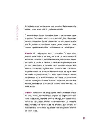 29
Ao final dos volumes encontram-se glossário, Leitura comple-
mentar para o aluno e bibliografia consultada.
O manual do professor de cada volume organiza-se em qua-
tro partes: Pressupostos teóricos e metodológicos; Sugestões
de leitura para o professor; Sugestões de leitura para os alu-
nos; Sugestões de abordagem, que sugere a maneira como o
professor pode desenvolver os conteúdos de cada capítulo.
5ª série: são 256 páginas e cinco unidades. Os seres vivos
e o ambiente aborda as relações entre os seres vivos e o
ambiente, bem como as diferentes relações entre os seres.
As rochas e os solos oferece uma visão ampla do planeta,
do solo, das rochas e minerais, e as relações desses ele-
mentos com saúde, higiene e recursos naturais brasileiros.
A água trabalha os aspectos físico-químicos da água e seu
tratamento e preservação. O ar mostra as características físi-
co-químicas do ar e sua influência na saúde. O Universo fo-
caliza a formação e constituição do Universo e de seus ele-
mentos, enfatizando o estudo do planeta Terra e de seu sa-
télite, a Lua.
6ª série: constitui-se de 296 páginas e seis unidades: O que
é a vida, afinal?, que focaliza a origem e a organização dos
seres vivos; Vírus, monera, protista e fungo, que trata dessas
formas de vida; Reino animal: os invertebrados; Os vertebra-
dos; Plantas; Os seres vivos no planeta, que enfoca os
ecossistemas terrestres e aquáticos e as relações de diferen-
tes seres vivos.
Acoleção
 