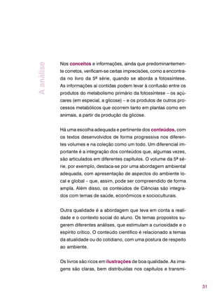31
Nos conceitos e informações, ainda que predominantemen-
te corretos, verificam-se certas imprecisões, como a encontra-
da no livro da 5ª série, quando se aborda a fotossíntese.
As informações aí contidas podem levar à confusão entre os
produtos do metabolismo primário da fotossíntese – os açú-
cares (em especial, a glicose) – e os produtos de outros pro-
cessos metabólicos que ocorrem tanto em plantas como em
animais, a partir da produção da glicose.
Há uma escolha adequada e pertinente dos conteúdos, com
os textos desenvolvidos de forma progressiva nos diferen-
tes volumes e na coleção como um todo. Um diferencial im-
portante é a integração dos conteúdos que, algumas vezes,
são articulados em diferentes capítulos. O volume da 5ª sé-
rie, por exemplo, destaca-se por uma abordagem ambiental
adequada, com apresentação de aspectos do ambiente lo-
cal e global – que, assim, pode ser compreendido de forma
ampla. Além disso, os conteúdos de Ciências são integra-
dos com temas de saúde, econômicos e socioculturais.
Outra qualidade é a abordagem que leva em conta a reali-
dade e o contexto social do aluno. Os temas propostos su-
gerem diferentes análises, que estimulam a curiosidade e o
espírito crítico. O conteúdo científico é relacionado a temas
da atualidade ou do cotidiano, com uma postura de respeito
ao ambiente.
Os livros são ricos em ilustrações de boa qualidade. As ima-
gens são claras, bem distribuídas nos capítulos e transmi-
Aanálise
 