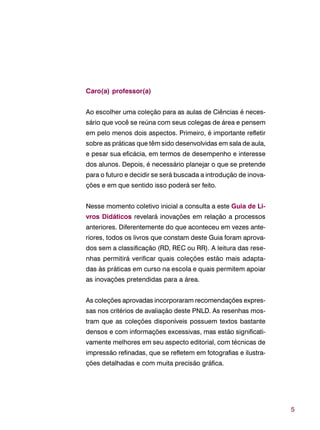 5
Caro(a) professor(a)
Ao escolher uma coleção para as aulas de Ciências é neces-
sário que você se reúna com seus colegas de área e pensem
em pelo menos dois aspectos. Primeiro, é importante refletir
sobre as práticas que têm sido desenvolvidas em sala de aula,
e pesar sua eficácia, em termos de desempenho e interesse
dos alunos. Depois, é necessário planejar o que se pretende
para o futuro e decidir se será buscada a introdução de inova-
ções e em que sentido isso poderá ser feito.
Nesse momento coletivo inicial a consulta a este Guia de Li-
vros Didáticos revelará inovações em relação a processos
anteriores. Diferentemente do que aconteceu em vezes ante-
riores, todos os livros que constam deste Guia foram aprova-
dos sem a classificação (RD, REC ou RR). A leitura das rese-
nhas permitirá verificar quais coleções estão mais adapta-
das às práticas em curso na escola e quais permitem apoiar
as inovações pretendidas para a área.
As coleções aprovadas incorporaram recomendações expres-
sas nos critérios de avaliação deste PNLD. As resenhas mos-
tram que as coleções disponíveis possuem textos bastante
densos e com informações excessivas, mas estão significati-
vamente melhores em seu aspecto editorial, com técnicas de
impressão refinadas, que se refletem em fotografias e ilustra-
ções detalhadas e com muita precisão gráfica.
 